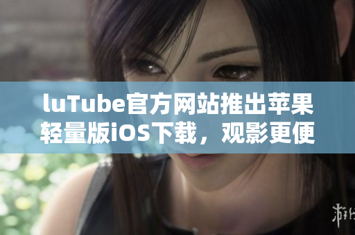 luTube官方網(wǎng)站推出蘋果輕量版iOS下載，觀影更便捷