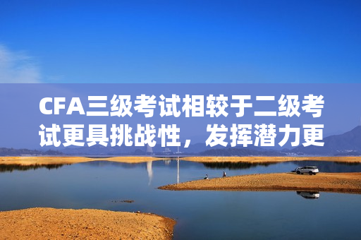 CFA三級(jí)考試相較于二級(jí)考試更具挑戰(zhàn)性，發(fā)揮潛力更大