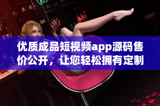 優(yōu)質(zhì)成品短視頻app源碼售價(jià)公開(kāi)，讓您輕松擁有定制短視頻平臺(tái)源碼
