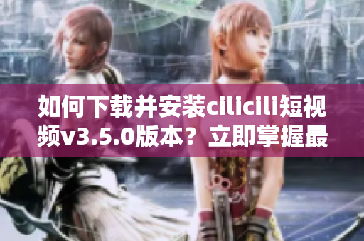 如何下載并安裝cilicili短視頻v3.5.0版本？立即掌握最新安裝步驟!