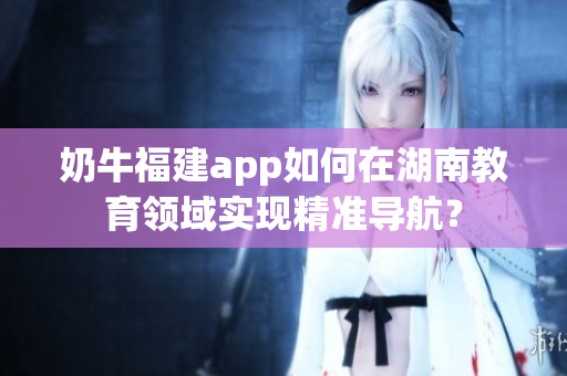 奶牛福建app如何在湖南教育領(lǐng)域?qū)崿F(xiàn)精準(zhǔn)導(dǎo)航？