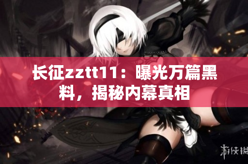 長(zhǎng)征zztt11：曝光萬(wàn)篇黑料，揭秘內(nèi)幕真相