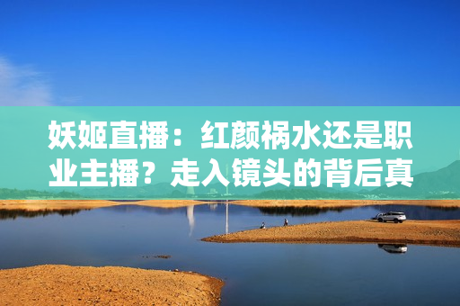 妖姬直播：紅顏禍水還是職業(yè)主播？走入鏡頭的背后真相揭密