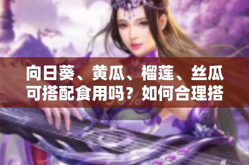 向日葵、黃瓜、榴蓮、絲瓜可搭配食用嗎？如何合理搭配這四種食材？