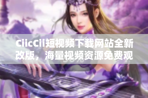 CiicCii短視頻下載網(wǎng)站全新改版，海量視頻資源免費(fèi)觀看, 輕松下載體驗(yàn)!