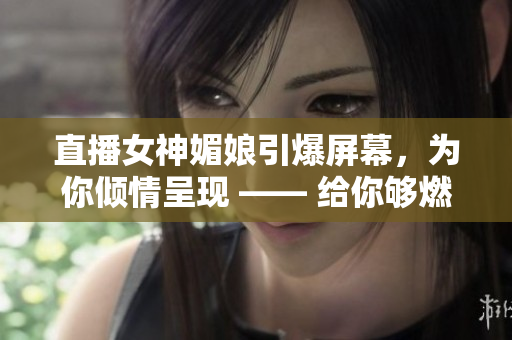 直播女神媚娘引爆屏幕，為你傾情呈現(xiàn) —— 給你夠燃、夠嗨的直播體驗(yàn)