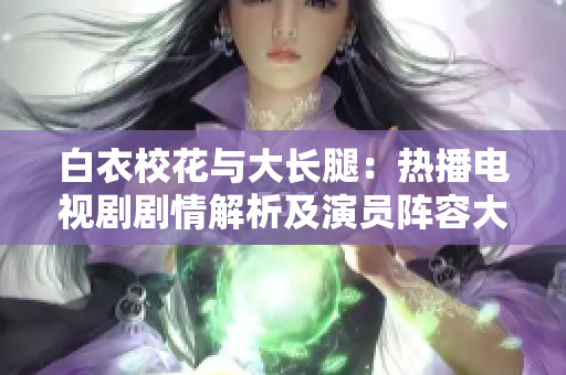白衣校花與大長腿：熱播電視劇劇情解析及演員陣容大揭秘