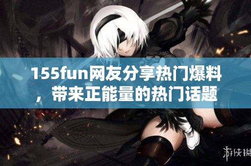 155fun網(wǎng)友分享熱門(mén)爆料，帶來(lái)正能量的熱門(mén)話題