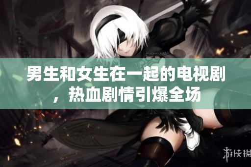 男生和女生在一起的電視劇，熱血劇情引爆全場