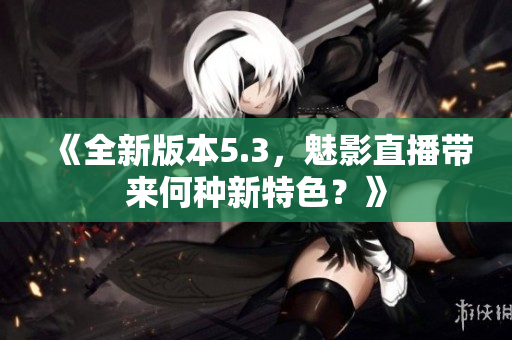 《全新版本5.3，魅影直播帶來(lái)何種新特色？》