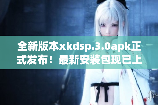 全新版本xkdsp.3.0apk正式發(fā)布！最新安裝包現(xiàn)已上線