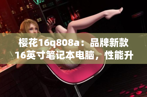 櫻花16q808a：品牌新款16英寸筆記本電腦，性能升級全面優(yōu)化