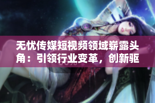 無憂傳媒短視頻領(lǐng)域嶄露頭角：引領(lǐng)行業(yè)變革，創(chuàng)新驅(qū)動助力企業(yè)蓬勃發(fā)展