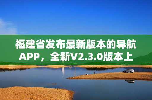 福建省發(fā)布最新版本的導(dǎo)航APP，全新V2.3.0版本上線，功能升級多項(xiàng)優(yōu)化