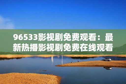 96533影視劇免費觀看：最新熱播影視劇免費在線觀看，精彩內(nèi)容盡在96533影視劇平臺！