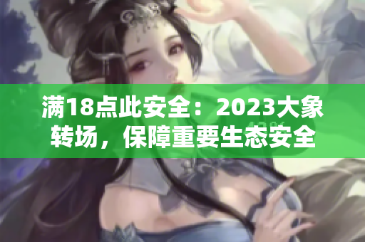 滿18點此安全：2023大象轉(zhuǎn)場，保障重要生態(tài)安全