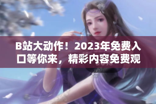 B站大動作！2023年免費(fèi)入口等你來，精彩內(nèi)容免費(fèi)觀看