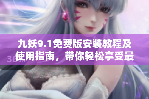 九妖9.1免費(fèi)版安裝教程及使用指南，帶你輕松享受最新版本功能
