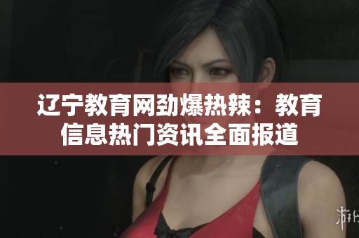 遼寧教育網(wǎng)勁爆熱辣：教育信息熱門資訊全面報道