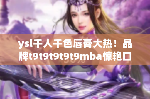 ysl千人千色唇膏大熱！品牌t9t9t9t9t9mba驚艷口紅市場，實(shí)現(xiàn)千人千色定制化需求