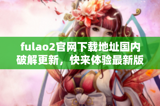 fulao2官網(wǎng)下載地址國內(nèi)破解更新，快來體驗(yàn)最新版本