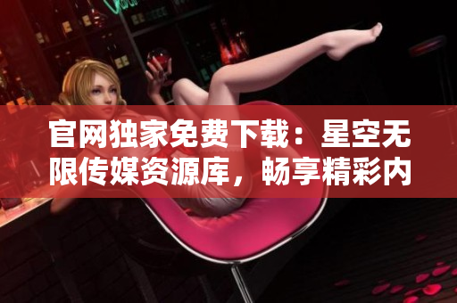 官網(wǎng)獨家免費下載：星空無限傳媒資源庫，暢享精彩內(nèi)容!