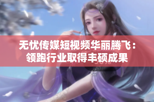 無(wú)憂傳媒短視頻華麗騰飛：領(lǐng)跑行業(yè)取得豐碩成果