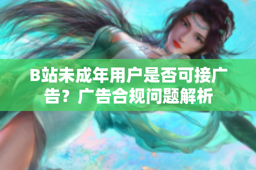 B站未成年用戶是否可接廣告？廣告合規(guī)問題解析