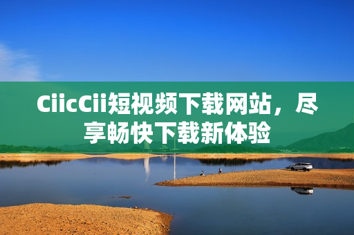 CiicCii短視頻下載網(wǎng)站，盡享暢快下載新體驗(yàn)