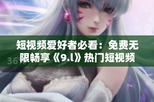 短視頻愛好者必看：免費(fèi)無限暢享《9.l》熱門短視頻