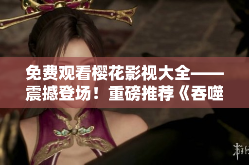 免費觀看櫻花影視大全——震撼登場！重磅推薦《吞噬星空》，影迷們不容錯過！
