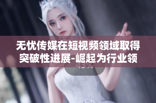 無憂傳媒在短視頻領域取得突破性進展-崛起為行業(yè)領導者