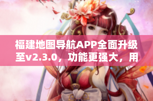 福建地圖導(dǎo)航APP全面升級至v2.3.0，功能更強大，用戶體驗升級！