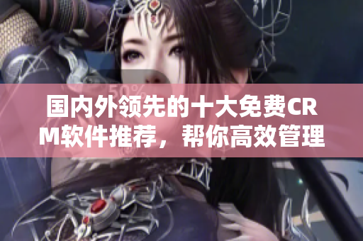 國內(nèi)外領(lǐng)先的十大免費CRM軟件推薦，幫你高效管理客戶關(guān)系