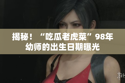 揭秘！“吃瓜老虎菜”98年幼師的出生日期曝光