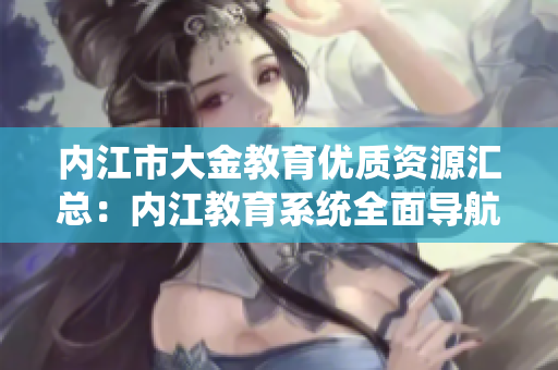 內(nèi)江市大金教育優(yōu)質(zhì)資源匯總：內(nèi)江教育系統(tǒng)全面導(dǎo)航