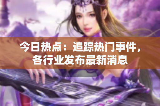 今日熱點(diǎn)：追蹤熱門事件，各行業(yè)發(fā)布最新消息