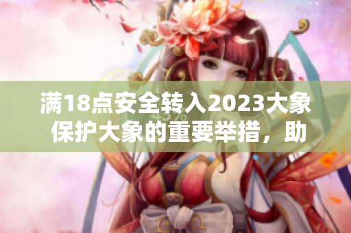 滿18點(diǎn)安全轉(zhuǎn)入2023大象 保護(hù)大象的重要舉措，助力野生動(dòng)物保護(hù)