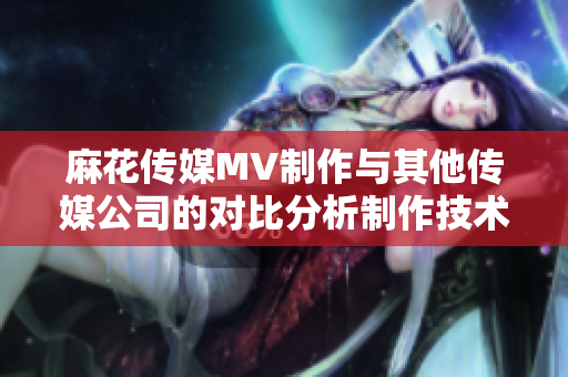 麻花傳媒MV制作與其他傳媒公司的對(duì)比分析制作技術(shù)、創(chuàng)意水平、市場(chǎng)影響等綜合評(píng)估