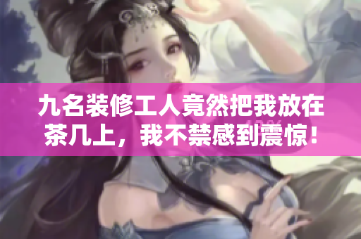 九名裝修工人竟然把我放在茶幾上，我不禁感到震驚！