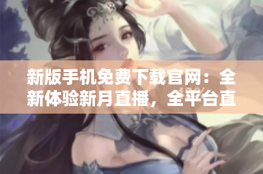 新版手機(jī)免費(fèi)下載官網(wǎng)：全新體驗(yàn)新月直播，全平臺(tái)直播內(nèi)容盡在掌握