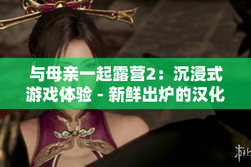 與母親一起露營(yíng)2：沉浸式游戲體驗(yàn) - 新鮮出爐的漢化版！享受和家人一起探險(xiǎn)的樂趣！