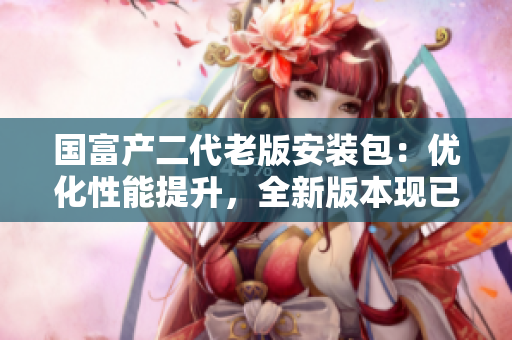 國富產(chǎn)二代老版安裝包：優(yōu)化性能提升，全新版本現(xiàn)已上線