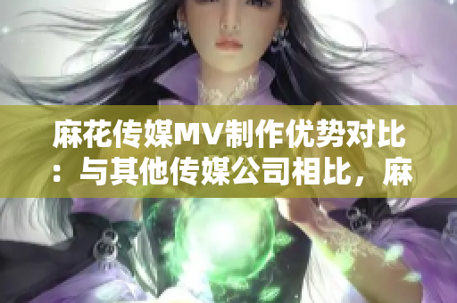 麻花傳媒MV制作優(yōu)勢(shì)對(duì)比：與其他傳媒公司相比，麻花傳媒的制作方法與技術(shù)表現(xiàn)出眾