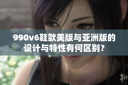 990v6鞋款美版與亞洲版的設(shè)計(jì)與特性有何區(qū)別？