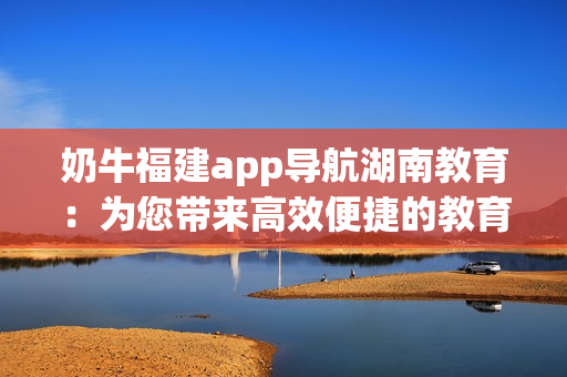 奶牛福建app導(dǎo)航湖南教育：為您帶來(lái)高效便捷的教育資源獲取方式