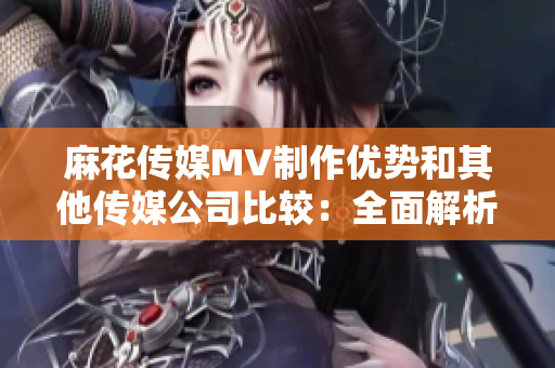 麻花傳媒MV制作優(yōu)勢(shì)和其他傳媒公司比較：全面解析產(chǎn)業(yè)鏈差異和發(fā)展趨勢(shì)