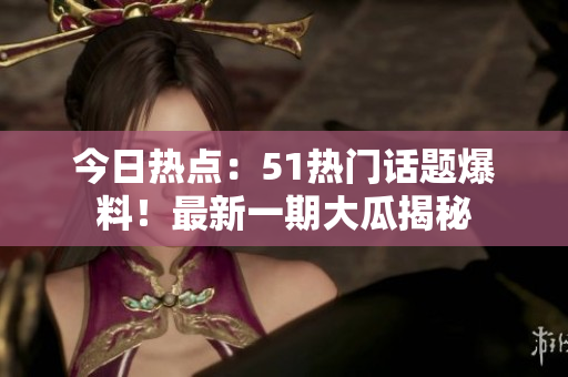 今日熱點(diǎn)：51熱門話題爆料！最新一期大瓜揭秘