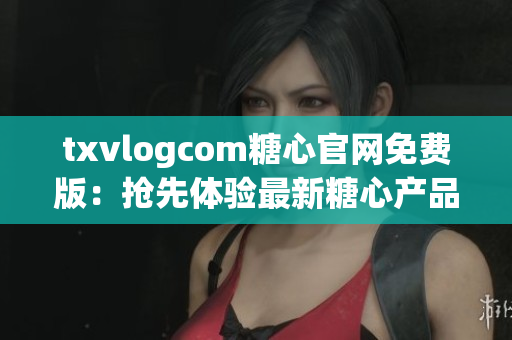 txvlogcom糖心官網(wǎng)免費版：搶先體驗最新糖心產(chǎn)品，精心打造的視頻分享平臺