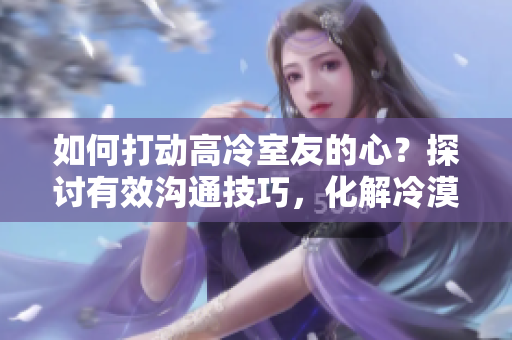如何打動高冷室友的心？探討有效溝通技巧，化解冷漠墻壁